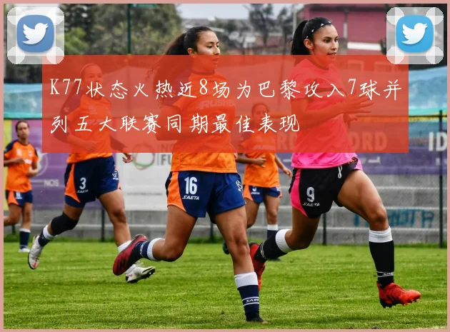 K77状态火热近8场为巴黎攻入7球并列五大联赛同期最佳表现