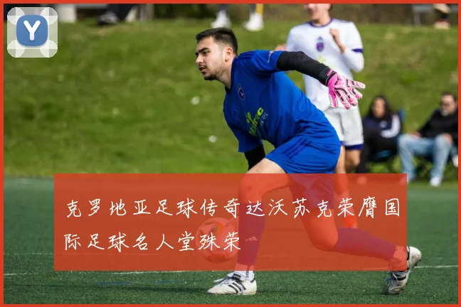 克罗地亚足球传奇达沃苏克荣膺国际足球名人堂殊荣