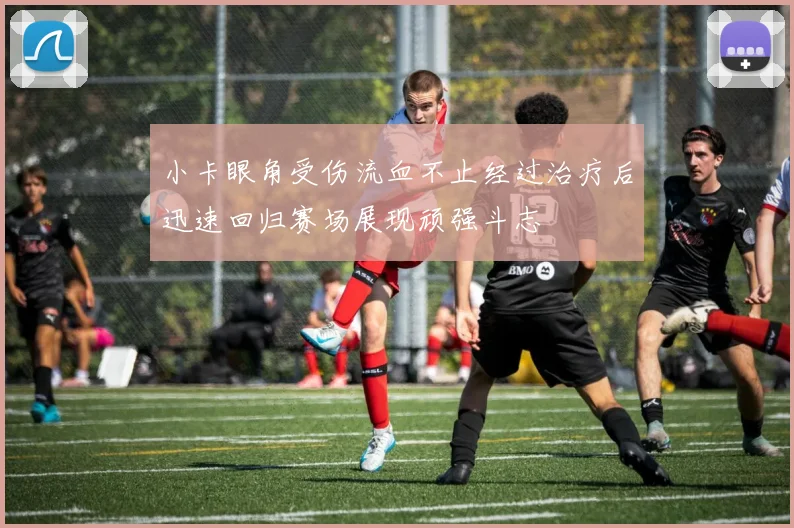 小卡眼角受伤流血不止经过治疗后迅速回归赛场展现顽强斗志