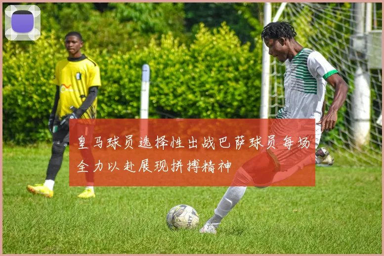 皇马球员选择性出战巴萨球员每场全力以赴展现拼搏精神