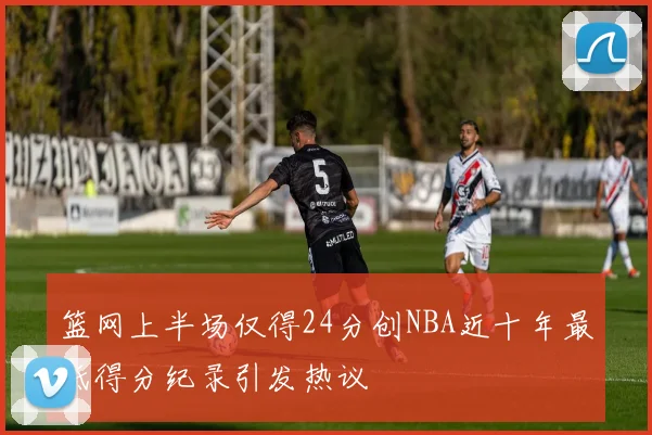 篮网上半场仅得24分创NBA近十年最低得分纪录引发热议