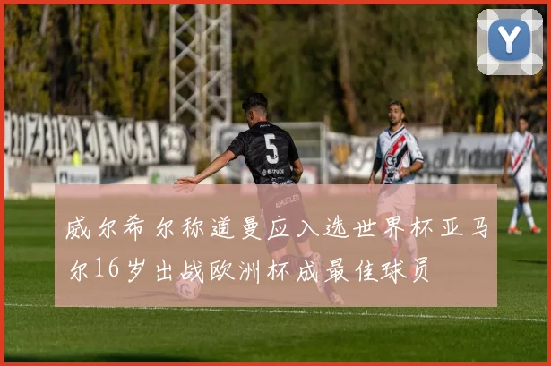 威尔希尔称道曼应入选世界杯亚马尔16岁出战欧洲杯成最佳球员