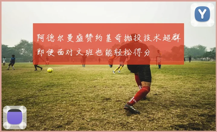 阿德尔曼盛赞约基奇抛投技术超群即便面对文班也能轻松得分