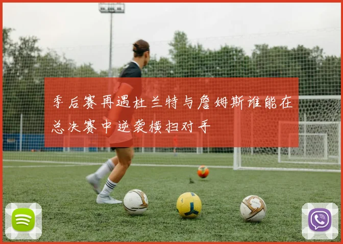 季后赛再遇杜兰特与詹姆斯谁能在总决赛中逆袭横扫对手