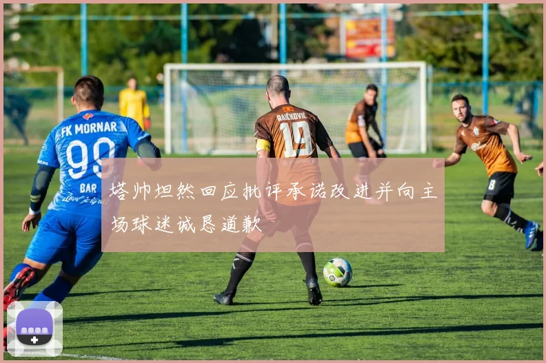 塔帅坦然回应批评承诺改进并向主场球迷诚恳道歉