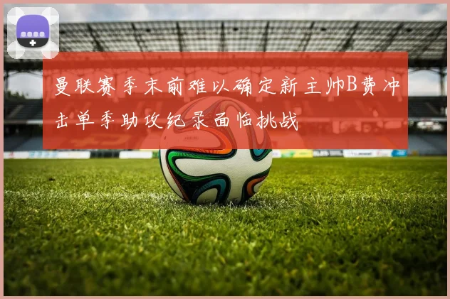 曼联赛季末前难以确定新主帅B费冲击单季助攻纪录面临挑战