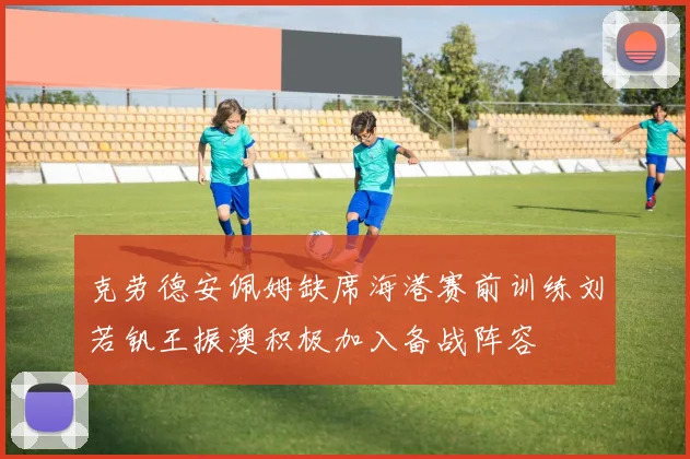 克劳德安佩姆缺席海港赛前训练刘若钒王振澳积极加入备战阵容