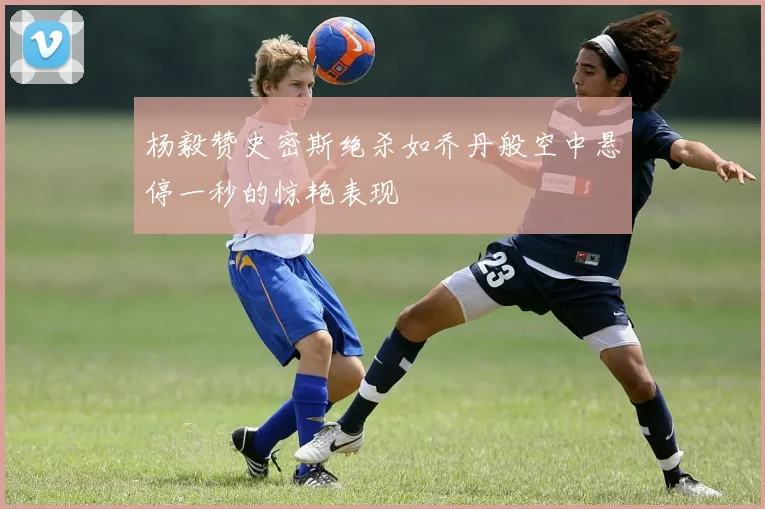 杨毅赞史密斯绝杀如乔丹般空中悬停一秒的惊艳表现