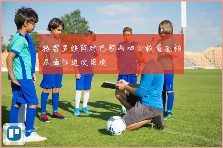 格雷罗缺阵对巴黎两回合较量孔帕尼面临进攻困境