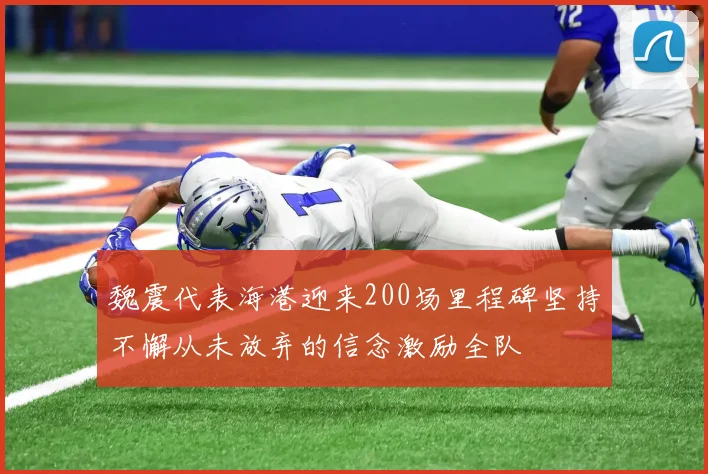 魏震代表海港迎来200场里程碑坚持不懈从未放弃的信念激励全队