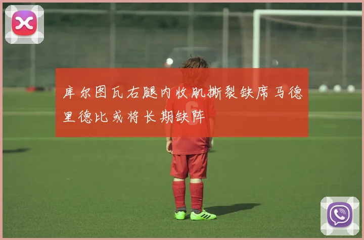 库尔图瓦右腿内收肌撕裂缺席马德里德比或将长期缺阵
