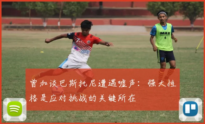 曾加谈巴斯托尼遭遇嘘声：强大性格是应对挑战的关键所在