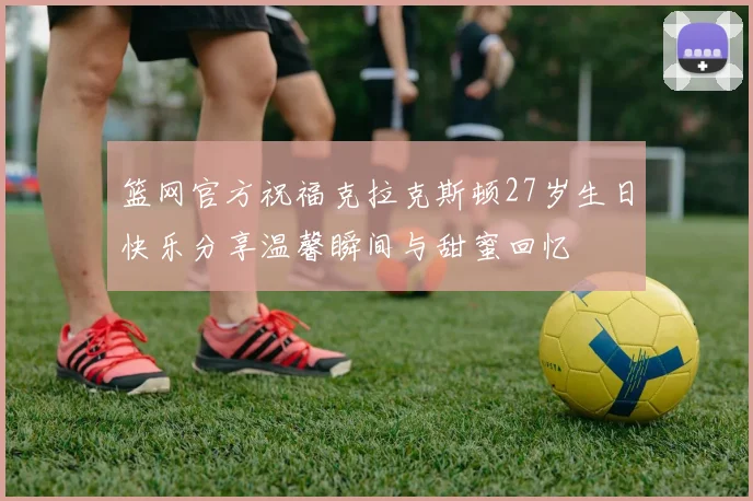 篮网官方祝福克拉克斯顿27岁生日快乐分享温馨瞬间与甜蜜回忆