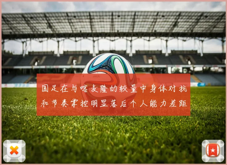 国足在与喀麦隆的较量中身体对抗和节奏掌控明显落后个人能力差距显著
