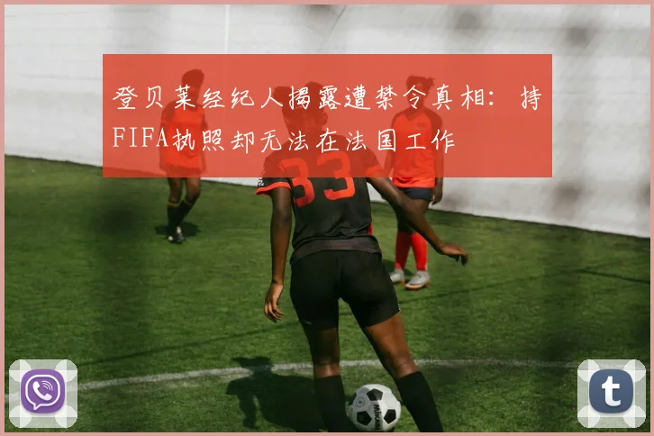 登贝莱经纪人揭露遭禁令真相：持FIFA执照却无法在法国工作