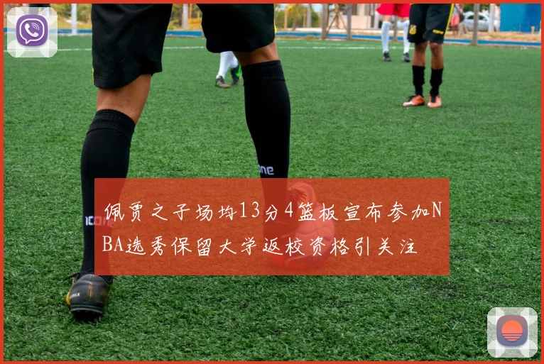 佩贾之子场均13分4篮板宣布参加NBA选秀保留大学返校资格引关注