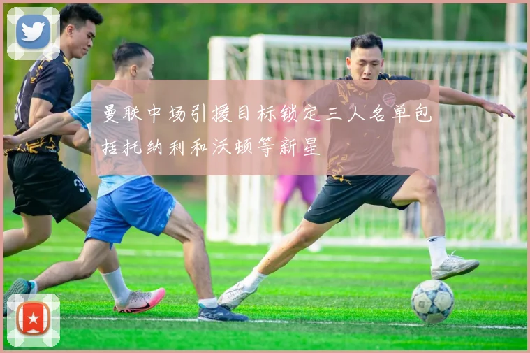 曼联中场引援目标锁定三人名单包括托纳利和沃顿等新星