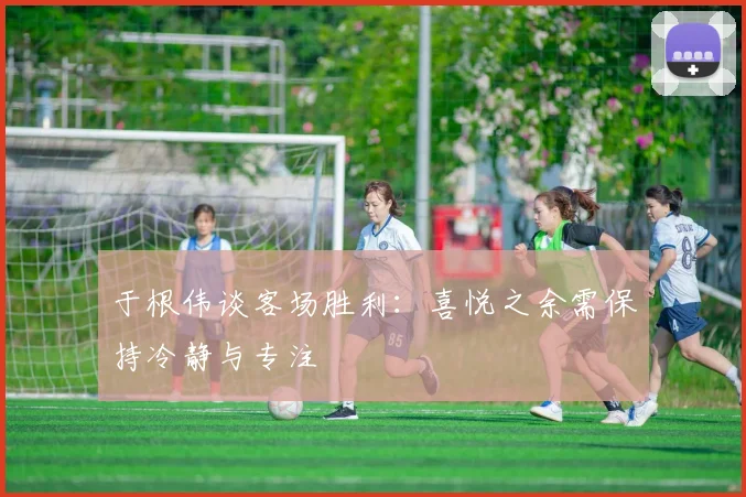 于根伟谈客场胜利：喜悦之余需保持冷静与专注