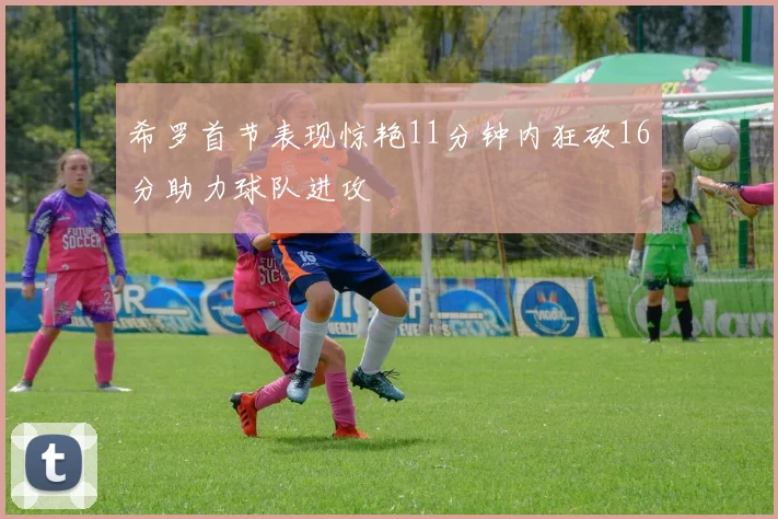 希罗首节表现惊艳11分钟内狂砍16分助力球队进攻
