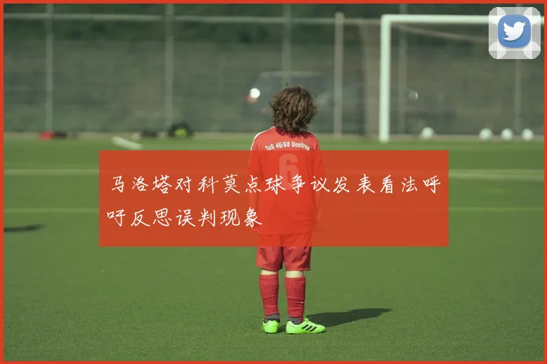 马洛塔对科莫点球争议发表看法呼吁反思误判现象